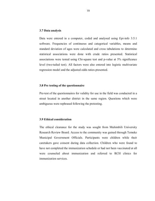 19
3.7 Data analysis
Data were entered in a computer, coded and analysed using Epi-info 3.5.1
software. Frequencies of continuous and categorical variables, means and
standard deviation of ages were calculated and cross tabulations to determine
statistical associations were done with crude ratios presented. Statistical
associations were tested using Chi-square test and p-value at 5% significance
level (two-tailed test). All factors were also entered into logistic multivariate
regression model and the adjusted odds ratios presented.
3.8 Pre testing of the questionnaire
Pre-test of the questionnaires for validity for use in the field was conducted in a
street located in another district in the same region. Questions which were
ambiguous were rephrased following the pretesting.
3.9 Ethical consideration
The ethical clearance for the study was sought from Muhimbili University
Research Review Board. Access to the community was gained through Temeke
Municipal Government Officials. Participants were children while their
caretakers gave consent during data collection. Children who were found to
have not completed the immunization schedule or had not been vaccinated at all
were counseled about immunization and referred to RCH clinics for
immunization services.
 