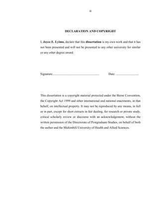 iii
DECLARATION AND COPYRIGHT
I, Joyce E. Lyimo, declare that this dissertation is my own work and that it has
not been presented and will not be presented to any other university for similar
or any other degree award.
Signature............................................................ Date: .............................
This dissertation is a copyright material protected under the Berne Convention,
the Copyright Act 1999 and other international and national enactments, in that
behalf, on intellectual property. It may not be reproduced by any means, in full
or in part, except for short extracts in fair dealing, for research or private study,
critical scholarly review or discourse with an acknowledgement, without the
written permission of the Directorate of Postgraduate Studies, on behalf of both
the author and the Muhimbili University of Health and Allied Sciences.
 