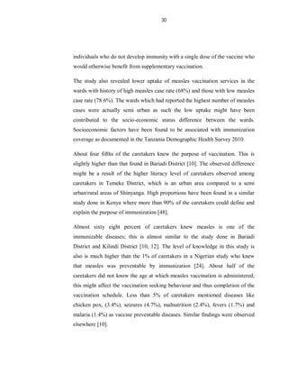 30
individuals who do not develop immunity with a single dose of the vaccine who
would otherwise benefit from supplementary vaccination.
The study also revealed lower uptake of measles vaccination services in the
wards with history of high measles case rate (68%) and those with low measles
case rate (78.6%). The wards which had reported the highest number of measles
cases were actually semi urban as such the low uptake might have been
contributed to the socio-economic status difference between the wards.
Socioeconomic factors have been found to be associated with immunization
coverage as documented in the Tanzania Demographic Health Survey 2010.
About four fifths of the caretakers knew the purpose of vaccination. This is
slightly higher than that found in Bariadi District [10]. The observed difference
might be a result of the higher literacy level of caretakers observed among
caretakers in Temeke District, which is an urban area compared to a semi
urban/rural areas of Shinyanga. High proportions have been found in a similar
study done in Kenya where more than 90% of the caretakers could define and
explain the purpose of immunization [48].
Almost sixty eight percent of caretakers knew measles is one of the
immunizable diseases; this is almost similar to the study done in Bariadi
District and Kilindi District [10, 12]. The level of knowledge in this study is
also is much higher than the 1% of caretakers in a Nigerian study who knew
that measles was preventable by immunization [24]. About half of the
caretakers did not know the age at which measles vaccination is administered;
this might affect the vaccination seeking behaviour and thus completion of the
vaccination schedule. Less than 5% of caretakers mentioned diseases like
chicken pox, (3.4%), seizures (4.7%), malnutrition (2.4%), fevers (1.7%) and
malaria (1.4%) as vaccine preventable diseases. Similar findings were observed
elsewhere [10].
 