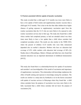 31
5.3 Factors associated with low uptake of measles vaccination
This study revealed that a child aged 12-13 months was twice more likely to
have a low uptake of both routine and supplementary measles vaccines than a
child aged 14-23 months. This is due to the fact that older children have higher
chances of getting exposure to supplementary vaccination apart from the
routine vaccination than the 12-13 who are more likely to be exposed to only
routine vaccination services due to their age. The study also found that a child
whose mother had completed primary or had not attended school was three
times more likely to have a low uptake than a child whose caretaker had
completed secondary school. The results are also similar to the TDHS 2010,
where the percent of children 12-23 months who were fully immunized
depended also on mother’s education. Mothers who have no education had
coverage of 63% while mothers with education had coverage of 88% [6].
Studies done in Mozambique, Malawi, Ethiopia and India have also found that
maternal education was an important determinant of childhood immunization
[49-52].
This study also found there is a relationship between low uptake of vaccination
and caretaker’s not knowledgeable of the month of vaccination and importance
of supplementary vaccination. This relationship with knowledge emphasizes the
effect of health seeking and exposure to knowledge among the caretakers. The
results are similar to a study done by Sembuche et al on the factors associated
with uptake of vaccines services in Shinyanga where they found that a child
whose caretaker knew the purpose of vaccination was twice more likely to be
fully vaccinated than a child whose caretaker did not know the purpose of
vaccination [10].
 
