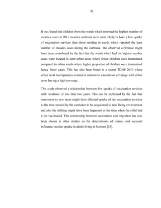 32
It was found that children from the wards which reported the highest number of
measles cases in 2011 measles outbreak were more likely to have a low uptake
of vaccination services than those residing in wards which reported the least
number of measles cases during the outbreak. The observed difference might
have been contributed by the fact that the wards which had the highest number
cases were located in semi urban areas where fewer children were immunized
compared to urban wards where higher proportion of children were immunized
hence fewer cases. This has also been found in a recent TDHS 2010 where
urban rural discrepancies existed in relation to vaccination coverage with urban
areas having a high coverage.
This study observed a relationship between low uptake of vaccination services
with residence of less than two years. This can be explained by the fact that
movement to new areas might have affected uptake of the vaccination services
to the time needed by the caretaker to be acquainted to new living environment
and also the shifting might have been happened at the time when the child had
to be vaccinated. This relationship between vaccination and migration has also
been shown in other studies on the determinants of tetanus and seasonal
influenza vaccine uptake in adults living in German [53].
 