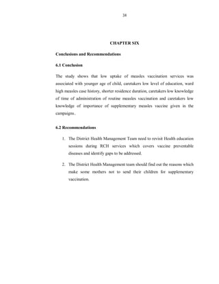 34
CHAPTER SIX
Conclusions and Recommendations
6.1 Conclusion
The study shows that low uptake of measles vaccination services was
associated with younger age of child, caretakers low level of education, ward
high measles case history, shorter residence duration, caretakers low knowledge
of time of administration of routine measles vaccination and caretakers low
knowledge of importance of supplementary measles vaccine given in the
campaigns..
6.2 Recommendations
1. The District Health Management Team need to revisit Health education
sessions during RCH services which covers vaccine preventable
diseases and identify gaps to be addressed.
2. The District Health Management team should find out the reasons which
make some mothers not to send their children for supplementary
vaccination.
 