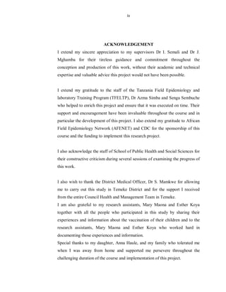 iv
ACKNOWLEDGEMENT
I extend my sincere appreciation to my supervisors Dr I. Semali and Dr J.
Mghamba for their tireless guidance and commitment throughout the
conception and production of this work, without their academic and technical
expertise and valuable advice this project would not have been possible.
I extend my gratitude to the staff of the Tanzania Field Epidemiology and
laboratory Training Program (TFELTP), Dr Azma Simba and Senga Sembuche
who helped to enrich this project and ensure that it was executed on time. Their
support and encouragement have been invaluable throughout the course and in
particular the development of this project. I also extend my gratitude to African
Field Epidemiology Network (AFENET) and CDC for the sponsorship of this
course and the funding to implement this research project.
I also acknowledge the staff of School of Public Health and Social Sciences for
their constructive criticism during several sessions of examining the progress of
this work.
I also wish to thank the District Medical Officer, Dr S. Mamkwe for allowing
me to carry out this study in Temeke District and for the support I received
from the entire Council Health and Management Team in Temeke.
I am also grateful to my research assistants, Mary Maona and Esther Koya
together with all the people who participated in this study by sharing their
experiences and information about the vaccination of their children and to the
research assistants, Mary Maona and Esther Koya who worked hard in
documenting those experiences and information.
Special thanks to my daughter, Anna Haule, and my family who tolerated me
when I was away from home and supported me persevere throughout the
challenging duration of the course and implementation of this project.
 