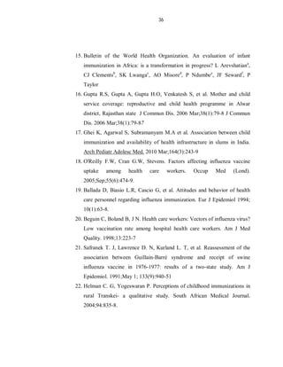 36
15. Bulletin of the World Health Organization. An evaluation of infant
immunization in Africa: is a transformation in progress? L Arevshatiana
,
CJ Clementsb
, SK Lwangac
, AO Misored
, P Ndumbee
, JF Sewardf
, P
Taylor
16. Gupta R.S, Gupta A, Gupta H.O, Venkatesh S, et al. Mother and child
service coverage: reproductive and child health programme in Alwar
district, Rajasthan state J Commun Dis. 2006 Mar;38(1):79-8 J Commun
Dis. 2006 Mar;38(1):79-87
17. Ghei K, Agarwal S, Subramanyam M.A et al. Association between child
immunization and availability of health infrastructure in slums in India.
Arch Pediatr Adolesc Med. 2010 Mar;164(3):243-9
18. O'Reilly F.W, Cran G.W, Stevens. Factors affecting influenza vaccine
uptake among health care workers. Occup Med (Lond).
2005;Sep;55(6):474-9.
19. Ballada D, Biasio L.R, Cascio G, et al. Attitudes and behavior of health
care personnel regarding influenza immunization. Eur J Epidemiol 1994;
10(1):63-8.
20. Beguin C, Boland B, J N. Health care workers: Vectors of influenza virus?
Low vaccination rate among hospital health care workers. Am J Med
Quality. 1998;13:223-7
21. Safranek T. J, Lawrence D. N, Kurland L. T, et al. Reassessment of the
association between Guillain-Barré syndrome and receipt of swine
influenza vaccine in 1976-1977: results of a two-state study. Am J
Epidemiol. 1991;May 1; 133(9):940-51
22. Helman C. G, Yogeswaran P. Perceptions of childhood immunizations in
rural Transkei- a qualitative study. South African Medical Journal.
2004;94:835-8.
 