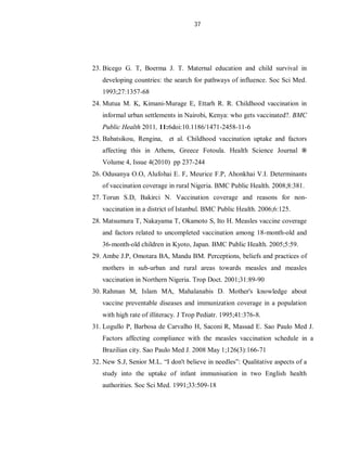 37
23. Bicego G. T, Boerma J. T. Maternal education and child survival in
developing countries: the search for pathways of influence. Soc Sci Med.
1993;27:1357-68
24. Mutua M. K, Kimani-Murage E, Ettarh R. R. Childhood vaccination in
informal urban settlements in Nairobi, Kenya: who gets vaccinated?. BMC
Public Health 2011, 11:6doi:10.1186/1471-2458-11-6
25. Babatsikou, Rengina, et al. Childhood vaccination uptake and factors
affecting this in Athens, Greece Fotoula. Health Science Journal ®
Volume 4, Issue 4(2010) pp 237-244
26. Odusanya O.O, Alufohai E. F, Meurice F.P, Ahonkhai V.I. Determinants
of vaccination coverage in rural Nigeria. BMC Public Health. 2008;8:381.
27. Torun S.D, Bakirci N. Vaccination coverage and reasons for non-
vaccination in a district of Istanbul. BMC Public Health. 2006;6:125.
28. Matsumura T, Nakayama T, Okamoto S, Ito H. Measles vaccine coverage
and factors related to uncompleted vaccination among 18-month-old and
36-month-old children in Kyoto, Japan. BMC Public Health. 2005;5:59.
29. Ambe J.P, Omotara BA, Mandu BM. Perceptions, beliefs and practices of
mothers in sub-urban and rural areas towards measles and measles
vaccination in Northern Nigeria. Trop Doct. 2001;31:89-90
30. Rahman M, Islam MA, Mahalanabis D. Mother's knowledge about
vaccine preventable diseases and immunization coverage in a population
with high rate of illiteracy. J Trop Pediatr. 1995;41:376-8.
31. Logullo P, Barbosa de Carvalho H, Saconi R, Massad E. Sao Paulo Med J.
Factors affecting compliance with the measles vaccination schedule in a
Brazilian city. Sao Paulo Med J. 2008 May 1;126(3):166-71
32. New S.J, Senior M.L. “I don't believe in needles”: Qualitative aspects of a
study into the uptake of infant immunisation in two English health
authorities. Soc Sci Med. 1991;33:509-18
 