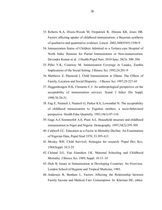 38
33. Roberts K.A, Dixon-Woods M, Fitzpatrick R, Abrams KR, Jones DR.
Factors affecting uptake of childhood immunisation: a Bayesian synthesis
of qualitative and quantitative evidence. Lancet. 2002;360(9345):1596-9
34. Immunization Status of Children Admitted to a Tertiary-care Hospital of
North India: Reasons for Partial Immunization or Non-immunization.
Devendra Kumar et al. J Health Popul Nutr. 2010 June; 28(3): 300–304
35. Pillai V.K, Conaway M. Immunization Coverage in Lusaka, Zambia
Implications of the Social Setting. J Biosoc Sci. 1992;24:201-9
36. Matthews Z, Diamond I. Child Immunization in Ghana: The Effects of
Family, Location and Social Disparity. . J Biosoc Sci. 1997;29:327-43
37. Heggenhougen H.K, Clements C.J. An anthropological perspective on the
acceptability of immunization services. Scand J Infect Dis Suppl.
1990;76:20-31.
38. Eng E, Naimoli J, Naimoli G, Parker KA, Lowenthal N. The acceptability
of childhood immunization to Togolese mothers: a socio-behavioral
perspective. Health Educ Quarterly. 1991;18(1):97-110.
39. Gage A.J, Sommerfelt A.E, Piani A.L. Household structure and childhood
immunization in Niger and Nigeria. Demography. 1997;34(2):295-309
40. Caldwell J.C. Education as a Factor in Mortality Decline: An Examination
of Nigerian Data. Popul Stud 1979; 33:395-413.
41. Mosley WH. Child Survival; Strategies for research. Popul Dev Rev,
1984;Suppl. 10:3-25
42. Cleland J.G, Van Ginneken J.K. Maternal Schooling and Childhood
Mortality. J Biosoc Sci. 1989; Suppl. 10:13–34.
43. Dick B. Issues in Immunization in Developing Countries: An Overview.
London School of Hygiene and Tropical Medicine; 1985.
44. Anderson R, Benham L. Factors Affecting the Relationship between
Family Income and Medical Care Consumption. In: Klarman HE, editor.
 