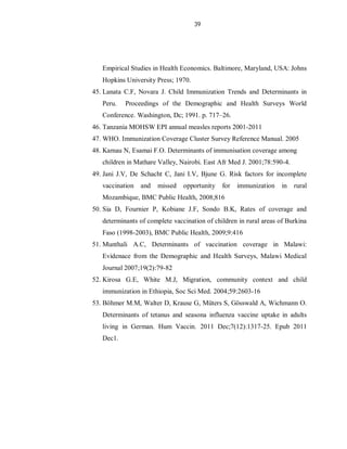 39
Empirical Studies in Health Economics. Baltimore, Maryland, USA: Johns
Hopkins University Press; 1970.
45. Lanata C.F, Novara J. Child Immunization Trends and Determinants in
Peru. Proceedings of the Demographic and Health Surveys World
Conference. Washington, Dc; 1991. p. 717–26.
46. Tanzania MOHSW EPI annual measles reports 2001-2011
47. WHO. Immunization Coverage Cluster Survey Reference Manual. 2005
48. Kamau N, Esamai F.O. Determinants of immunisation coverage among
children in Mathare Valley, Nairobi. East Afr Med J. 2001;78:590-4.
49. Jani J.V, De Schacht C, Jani I.V, Bjune G. Risk factors for incomplete
vaccination and missed opportunity for immunization in rural
Mozambique, BMC Public Health, 2008;816
50. Sia D, Fournier P, Kobiane J.F, Sondo B.K, Rates of coverage and
determinants of complete vaccination of children in rural areas of Burkina
Faso (1998-2003), BMC Public Health, 2009;9:416
51. Munthali A.C, Determinants of vaccination coverage in Malawi:
Evidenace from the Demographic and Health Surveys, Malawi Medical
Journal 2007;19(2):79-82
52. Kirosa G.E, White M.J, Migration, community context and child
immunization in Ethiopia, Soc Sci Med. 2004;59:2603-16
53. Böhmer M.M, Walter D, Krause G, Müters S, Gösswald A, Wichmann O.
Determinants of tetanus and seasona influenza vaccine uptake in adults
living in German. Hum Vaccin. 2011 Dec;7(12):1317-25. Epub 2011
Dec1.
 