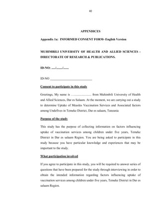40
APPENDICES
Appendix 1a: INFORMED CONSENT FORM- English Version
MUHIMBILI UNIVERSITY OF HEALTH AND ALLIED SCIENCES -
DIRECTORATE OF RESEARCH & PUBLICATIONS.
ID-NO: ...../......../.......
ID-NO ___________________________
Consent to participate in this study
Greetings, My name is …...................... from Muhimbili University of Health
and Allied Sciences, Dar es Salaam. At the moment, we are carrying out a study
to determine Uptake of Measles Vaccination Services and Associated factors
among Undefives in Temeke District, Dar es salaam, Tanzania
Purpose of the study
This study has the purpose of collecting information on factors influencing
uptake of vaccination services among children under five years, Temeke
District in Dar es salaam Region. You are being asked to participate in this
study because you have particular knowledge and experiences that may be
important to the study.
What participation involved
If you agree to participate in this study, you will be required to answer series of
questions that have been prepared for the study through interviewing in order to
obtain the intended information regarding factors influencing uptake of
vaccination services among children under five years, Temeke District in Dar es
salaam Region.
 