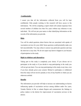 41
Confidentiality
I assure you that all the information collected from you will be kept
confidential. Only people working in this research will have access to the
information. We will be compiling a report which will contain responses from
several mothers of children less than five years without any reference to any
individual. We will not put your name or other identifying information on the
records of the information you provide.
Risks
You will be asked questions about factors that are associated with uptake of
vaccination services for your child. Some questions could potentially make you
feel uncomfortable. You may refuse to answer any particular question and stop
the interview at any time. We do not expect any harm to happen to you because
of participation in this study
Right to withdraw and alternatives
Taking part in this study is completely your choice. If you choose not to
participate in the study or if you decide to stop participating in the study you
will not get any harm. You can stop participating in this study at any time, even
if you have already given your consent. Refusal to participate or withdrawal
from the study will not involve penalty or loss of any benefits to which you are
otherwise entitled.
Benefits
The information you provide will help to increase our understanding on factors
influencing uptake of vaccination services among children under five years,
Temeke District in Dar es salaam Region and communicate the findings to
policy makers in the district for improvement of vaccination services in the
district.
 