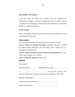 42
Responsibility of Investigator
In the case where the child will be found to have not completed the
immunization schedule or will not be immunized at all, the caretaker will be
counselled on the advantages of immunization and be advised to visit the health
facility for immunization services.
In case of injury
We do not anticipate that any harm will occur to you or your family as a result
of participation in this study.
Who to contact
If you have questions about this study, please don’t hesitate to contact:
Joyce E. Lyimo, The Principal Investigator Muhimbili University of Health
and Allied Sciences (MUHAS), P.O. Box 65001, Dar es Salaam (Tel. no.
0718010346 or 0754362743).
Prof M. Aboud, Chairman of Senate Research and Publications P. O. Box
65001, Dar es Salaam. Tel: 2150302-6
DR. I. Semali, The supervisor of this study.
Signature
Do you agree?
Participant agrees……………… Participant does not agree…………………..
I ………………………………………………. have read the content in this
form, my questions have been answered, I agree to participate in this study
Signature of Participant………………………….………………
Signature of Research assistant………………………………….
Date of signed consent……………………………………………
 