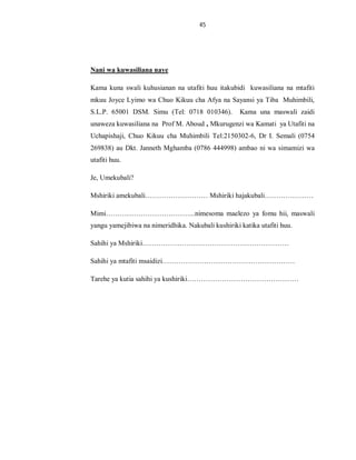 45
Nani wa kuwasiliana naye
Kama kuna swali kuhusianan na utafiti huu itakubidi kuwasiliana na mtafiti
mkuu Joyce Lyimo wa Chuo Kikuu cha Afya na Sayansi ya Tiba Muhimbili,
S.L.P. 65001 DSM. Simu (Tel: 0718 010346). Kama una maswali zaidi
unaweza kuwasiliana na Prof M. Aboud , Mkurugenzi wa Kamati ya Utafiti na
Uchapishaji, Chuo Kikuu cha Muhimbili Tel:2150302-6, Dr I. Semali (0754
269838) au Dkt. Janneth Mghamba (0786 444998) ambao ni wa simamizi wa
utafiti huu.
Je, Umekubali?
Mshiriki amekubali……………………… Mshiriki hajakubali…………………
Mimi………………………………...nimesoma maelezo ya fomu hii, maswali
yangu yamejibiwa na nimeridhika. Nakubali kushiriki katika utafiti huu.
Sahihi ya Mshiriki………………………………………………………
Sahihi ya mtafiti msaidizi…………………………………………………
Tarehe ya kutia sahihi ya kushiriki…………………………………………
 