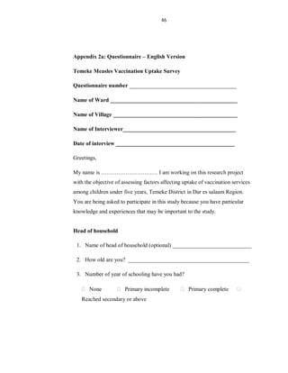 46
Appendix 2a: Questionnaire – English Version
Temeke Measles Vaccination Uptake Survey
Questionnaire number ______________________________________
Name of Ward _____________________________________________
Name of Village ____________________________________________
Name of Interviewer________________________________________
Date of interview __________________________________________
Greetings,
My name is ………………………… I am working on this research project
with the objective of assessing factors affecting uptake of vaccination services
among children under five years, Temeke District in Dar es salaam Region.
You are being asked to participate in this study because you have particular
knowledge and experiences that may be important to the study.
Head of household
1. Name of head of household (optional) ____________________________
2. How old are you? ___________________________________________
3. Number of year of schooling have you had?
None Primary incomplete Primary complete
Reached secondary or above
 