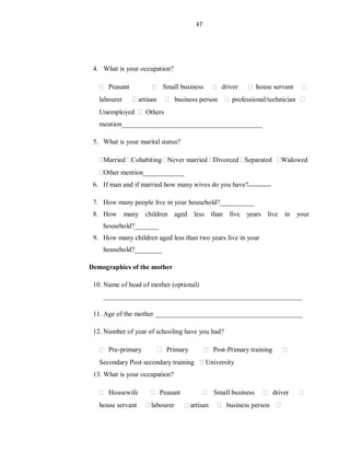 47
4. What is your occupation?
Peasant Small business driver house servant
labourer artisan business person professional/technician
Unemployed Others
mention_________________________________________
5. What is your marital status?
Married Cohabiting Never married Divorced Separated Widowed
Other mention____________
6. If man and if married how many wives do you have?
7. How many people live in your household?__________
8. How many children aged less than five years live in your
household?_______
9. How many children aged less than two years live in your
household?________
Demographics of the mother
10. Name of head of mother (optional)
__________________________________________________________
11. Age of the mother ___________________________________________
12. Number of year of schooling have you had?
Pre-primary Primary Post-Primary training
Secondary Post secondary training University
13. What is your occupation?
Housewife Peasant Small business driver
house servant labourer artisan business person
 