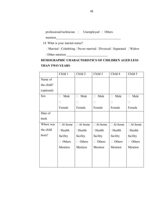 48
professional/technician Unemployed Others
mention_________________________________________
14. What is your marital status?
Married Cohabiting Never married Divorced Separated Widow
Other mention __________________________
DEMOGRAPHIC CHARACTERISTICS OF CHILDREN AGED LESS
THAN TWO YEARS
Child 1 Child 2 Child 3 Child 4 Child 5
Name of
the child?
(optional)
Sex Male
Female
Male
Female
Male
Female
Male
Female
Male
Female
Date of
birth
Where was
the child
born?
At home
Health
facility
Others
Mention
At home
Health
facility
Others
Mention
At home
Health
facility
Others
Mention
At home
Health
facility
Others
Mention
At home
Health
facility
Others
Mention
 