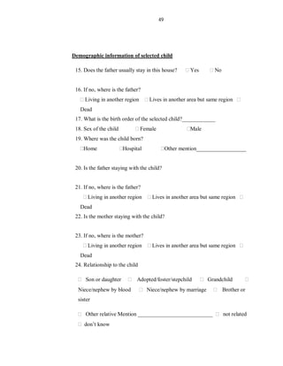49
Demographic information of selected child
15. Does the father usually stay in this house? Yes No
16. If no, where is the father?
Living in another region Lives in another area but same region
Dead
17. What is the birth order of the selected child?____________
18. Sex of the child Female Male
19. Where was the child born?
Home Hospital Other mention__________________
20. Is the father staying with the child?
21. If no, where is the father?
Living in another region Lives in another area but same region
Dead
22. Is the mother staying with the child?
23. If no, where is the mother?
Living in another region Lives in another area but same region
Dead
24. Relationship to the child
Son or daughter Adopted/foster/stepchild Grandchild
Niece/nephew by blood Niece/nephew by marriage Brother or
sister
Other relative Mention ___________________________ not related
don’t know
 