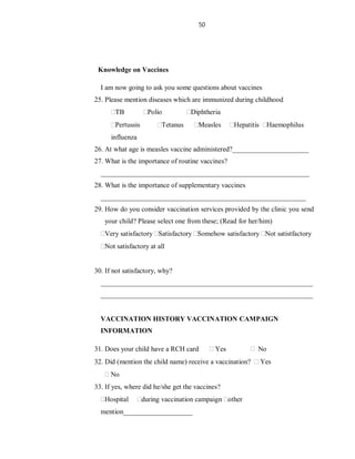 50
Knowledge on Vaccines
I am now going to ask you some questions about vaccines
25. Please mention diseases which are immunized during childhood
TB Polio Diphtheria
Pertussis Tetanus Measles Hepatitis Haemophilus
influenza
26. At what age is measles vaccine administered?______________________
27. What is the importance of routine vaccines?
____________________________________________________________
28. What is the importance of supplementary vaccines
___________________________________________________________
29. How do you consider vaccination services provided by the clinic you send
your child? Please select one from these; (Read for her/him)
Very satisfactory Satisfactory Somehow satisfactory Not satistfactory
Not satisfactory at all
30. If not satisfactory, why?
_____________________________________________________________
_____________________________________________________________
VACCINATION HISTORY VACCINATION CAMPAIGN
INFORMATION
31. Does your child have a RCH card Yes No
32. Did (mention the child name) receive a vaccination? Yes
No
33. If yes, where did he/she get the vaccines?
Hospital during vaccination campaign other
mention____________________
 