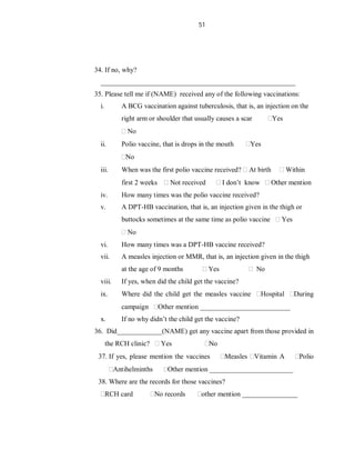 51
34. If no, why?
________________________________________________________
35. Please tell me if (NAME) received any of the following vaccinations:
i. A BCG vaccination against tuberculosis, that is, an injection on the
right arm or shoulder that usually causes a scar Yes
No
ii. Polio vaccine, that is drops in the mouth Yes
No
iii. When was the first polio vaccine received? At birth Within
first 2 weeks Not received I don’t know Other mention
iv. How many times was the polio vaccine received?
v. A DPT-HB vaccination, that is, an injection given in the thigh or
buttocks sometimes at the same time as polio vaccine Yes
No
vi. How many times was a DPT-HB vaccine received?
vii. A measles injection or MMR, that is, an injection given in the thigh
at the age of 9 months Yes No
viii. If yes, when did the child get the vaccine?
ix. Where did the child get the measles vaccine Hospital During
campaign Other mention __________________________
x. If no why didn’t the child get the vaccine?
36. Did_____________(NAME) get any vaccine apart from those provided in
the RCH clinic? Yes No
37. If yes, please mention the vaccines Measles Vitamin A Polio
Antihelminths Other mention ________________________
38. Where are the records for those vaccines?
RCH card No records other mention ________________
 