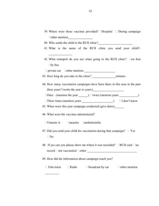 52
39. Where were those vaccines provided? Hospital During campaign
other mention________________
40. Who sends the child to the RCH clinic?______________________
41. What is the name of the RCH clinic you send your child?-
_______________
42. What transport do you use when going to the RCH clinic? on foot
by bus
private car other mention ____________________
43. How long do you take to the clinic? _______________minutes
44. How many vaccination campaigns have been there in this area in the past
three years? (write the year or years)____________________
Once (mention the year ______) twice (mention years ____________)
Three times (mention years ____________________) I don’t know
45. When were this year campaign conducted (give dates)______
46. What were the vaccines administered?
Vitamin A measles antihelminths
47. Did you send your child for vaccination during that campaign? Yes
No
48. If yes can you please show me where it was recorded? RCH card no
record not vaccinated other ________________________________
49. How did the information about campaign reach you?
Television Radio broadcast by car other mention
_________
 