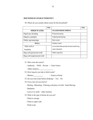 53
HOUSEHOLD CHARACTERISTICS
50. Where do you usually obtain water for this household?
Tick Tick
PIPED WATER WATER FROM SPRING
Piped into dwelling Protected spring
Piped to yard/plot Unprotected spring
Public tap/stand pipe Rain water
WELL Surface water
(river/dam/lake/ponds/stream/canal/irrig
ation channel)
Tube well or
borehole
Dug well (protected well) Other (specify)
Dug well (unprotected well)
51. Who owns the source?
Authority NGO Private I don’t know
Other mention________________
52. How long do you take to fetch water?
Minutes __________ Source at home
53. Do you treat water before drinking? Yes No
54. If yes, how do you treat it?
Boiling Bleaching Filtering with piece of cloth Sand filtering
Radiation
Leave it to settle other mention
55. What is the type of latrine do you use?
Flash to sewage
Flash to septic tank
Flash to pit
 