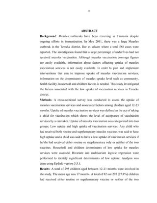 vi
ABSTRACT
Background: Measles outbreaks have been recurring in Tanzania despite
ongoing efforts in immunization. In May 2011, there was a large Measles
outbreak in the Temeke district, Dar es salaam where a total 588 cases were
reported. The investigation found that a large percentage of underfives had not
received measles vaccination. Although measles vaccination coverage figures
are easily available, information about factors affecting uptake of measles
vaccination services is not easily available. In order to plan and implement
interventions that aim to improve uptake of measles vaccination services,
information on the determinants of measles uptake level such as community,
health facility, household and children factors is needed. This study investigated
the factors associated with the low uptake of vaccination services in Temeke
district.
Methods: A cross-sectional survey was conducted to assess the uptake of
measles vaccination services and associated factors among children aged 12-23
months. Uptake of measles vaccination services was defined as the act of taking
a child for vaccination which shows the level of acceptance of vaccination
services by a caretaker. Uptake of measles vaccination was categorized into two
groups; Low uptake and high uptake of vaccination services. Any child who
had received both routine and supplementary measles vaccines was said to have
high uptake and a child was said to have a low uptake of vaccination services if
he/she had received either routine or supplementary only or neither of the two
vaccines. Household and children determinants of low uptake for measles
services were assessed. Bivariate and multivariate logistic regression were
performed to identify significant determinants of low uptake. Analysis was
done using EpiInfo version 3.5.1.
Results: A total of 295 children aged between 12-23 months were involved in
the study. The mean age was 17 months. A total of 82 out 295 (27.8%) children
had received either routine or supplementary vaccine or neither of the two
 