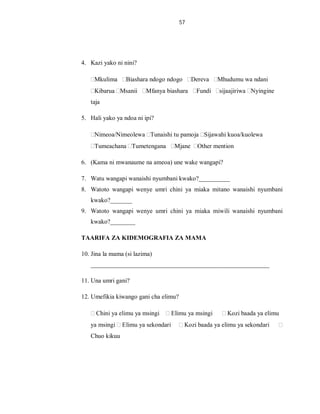 57
4. Kazi yako ni nini?
Mkulima Biashara ndogo ndogo Dereva Mhudumu wa ndani
Kibarua Msanii Mfanya biashara Fundi sijaajiriwa Nyingine
taja
5. Hali yako ya ndoa ni ipi?
Nimeoa/Nimeolewa Tunaishi tu pamoja Sijawahi kuoa/kuolewa
Tumeachana Tumetengana Mjane Other mention
6. (Kama ni mwanaume na ameoa) une wake wangapi?
7. Watu wangapi wanaishi nyumbani kwako?__________
8. Watoto wangapi wenye umri chini ya miaka mitano wanaishi nyumbani
kwako?_______
9. Watoto wangapi wenye umri chini ya miaka miwili wanaishi nyumbani
kwako?________
TAARIFA ZA KIDEMOGRAFIA ZA MAMA
10. Jina la mama (si lazima)
_________________________________________________________
11. Una umri gani?
12. Umefikia kiwango gani cha elimu?
Chini ya elimu ya msingi Elimu ya msingi Kozi baada ya elimu
ya msingi Elimu ya sekondari Kozi baada ya elimu ya sekondari
Chuo kikuu
 
