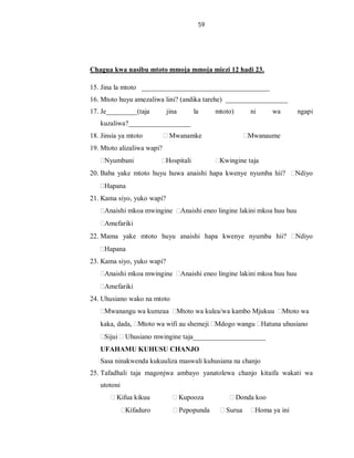 59
Chagua kwa nasibu mtoto mmoja mmoja miezi 12 hadi 23.
15. Jina la mtoto _____________________________________
16. Mtoto huyu amezaliwa lini? (andika tarehe) __________________
17. Je_________(taja jina la mtoto) ni wa ngapi
kuzaliwa?__________________
18. Jinsia ya mtoto Mwanamke Mwanaume
19. Mtoto alizaliwa wapi?
Nyumbani Hospitali Kwingine taja
20. Baba yake mtoto huyu huwa anaishi hapa kwenye nyumba hii? Ndiyo
Hapana
21. Kama siyo, yuko wapi?
Anaishi mkoa mwingine Anaishi eneo lingine lakini mkoa huu huu
Amefariki
22. Mama yake mtoto huyu anaishi hapa kwenye nyumba hii? Ndiyo
Hapana
23. Kama siyo, yuko wapi?
Anaishi mkoa mwingine Anaishi eneo lingine lakini mkoa huu huu
Amefariki
24. Uhusiano wako na mtoto
Mwanangu wa kumzaa Mtoto wa kulea/wa kambo Mjukuu Mtoto wa
kaka, dada, Mtoto wa wifi au shemeji Mdogo wangu Hatuna uhusiano
Sijui Uhusiano mwingine taja_____________________
UFAHAMU KUHUSU CHANJO
Sasa ninakwenda kukuuliza maswali kuhusiana na chanjo
25. Tafadhali taja magonjwa ambayo yanatolewa chanjo kitaifa wakati wa
utotoni
Kifua kikuu Kupooza Donda koo
Kifaduro Pepopunda Surua Homa ya ini
 