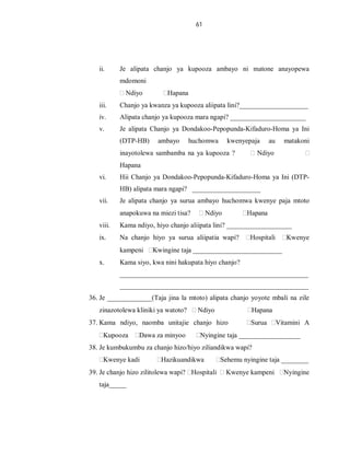 61
ii. Je alipata chanjo ya kupooza ambayo ni matone anayopewa
mdomoni
Ndiyo Hapana
iii. Chanjo ya kwanza ya kupooza aliipata lini?____________________
iv. Alipata chanjo ya kupooza mara ngapi? ______________________
v. Je alipata Chanjo ya Dondakoo-Pepopunda-Kifaduro-Homa ya Ini
(DTP-HB) ambayo huchomwa kwenyepaja au matakoni
inayotolewa sambamba na ya kupooza ? Ndiyo
Hapana
vi. Hii Chanjo ya Dondakoo-Pepopunda-Kifaduro-Homa ya Ini (DTP-
HB) alipata mara ngapi? ____________________
vii. Je alipata chanjo ya surua ambayo huchomwa kwenye paja mtoto
anapokuwa na miezi tisa? Ndiyo Hapana
viii. Kama ndiyo, hiyo chanjo aliipata lini? ___________________
ix. Na chanjo hiyo ya surua aliipatia wapi? Hospitali Kwenye
kampeni Kwingine taja __________________________
x. Kama siyo, kwa nini hakupata hiyo chanjo?
_______________________________________________________
_______________________________________________________
36. Je _____________(Taja jina la mtoto) alipata chanjo yoyote mbali na zile
zinazotolewa kliniki ya watoto? Ndiyo Hapana
37. Kama ndiyo, naomba unitajie chanjo hizo Surua Vitamini A
Kupooza Dawa za minyoo Nyingine taja __________________
38. Je kumbukumbu za chanjo hizo/hiyo ziliandikwa wapi?
Kwenye kadi Hazikuandikwa Sehemu nyingine taja ________
39. Je chanjo hizo zilitolewa wapi? Hospitali Kwenye kampeni Nyingine
taja_____
 