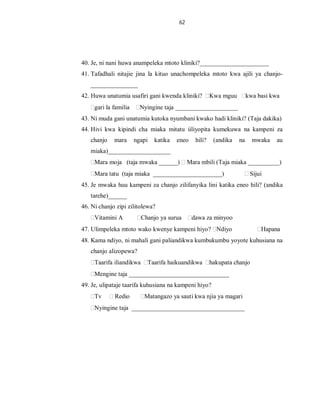 62
40. Je, ni nani huwa anampeleka mtoto kliniki?______________________
41. Tafadhali nitajie jina la kituo unachompeleka mtoto kwa ajili ya chanjo-
_______________
42. Huwa unatumia usafiri gani kwenda kliniki? Kwa mguu kwa basi kwa
gari la familia Nyingine taja ____________________
43. Ni muda gani unatumia kutoka nyumbani kwako hadi kliniki? (Taja dakika)
44. Hivi kwa kipindi cha miaka mitatu iiliyopita kumekuwa na kampeni za
chanjo mara ngapi katika eneo hili? (andika na mwaka au
miaka)____________________
Mara moja (taja mwaka ______) Mara mbili (Taja miaka __________)
Mara tatu (taja miaka ______________________) Sijui
45. Je mwaka huu kampeni za chanjo zilifanyika lini katika eneo hili? (andika
tarehe)______
46. Ni chanjo zipi zilitolewa?
Vitamini A Chanjo ya surua dawa za minyoo
47. Ulimpeleka mtoto wako kwenye kampeni hiyo? Ndiyo Hapana
48. Kama ndiyo, ni mahali gani paliandikwa kumbukumbu yoyote kuhusiana na
chanjo alizopewa?
Taarifa iliandikwa Taarifa haikuandikwa hakupata chanjo
Mengine taja ________________________________
49. Je, ulipataje taarifa kuhusiana na kampeni hiyo?
Tv Redio Matangazo ya sauti kwa njia ya magari
Nyingine taja ____________________________________
 
