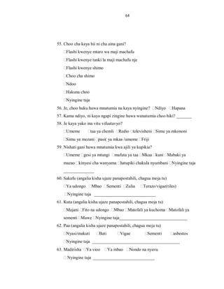64
55. Choo cha kaya hii ni cha aina gani?
Flashi kwenye mtaro wa maji machafu
Flashi kwenye tanki la maji machafu nje
Flashi kwenye shimo
Choo cha shimo
Ndoo
Hakuna choo
Nyingine taja
56. Je, choo huku huwa mnatumia na kaya nyingine? Ndiyo Hapana
57. Kama ndiyo, ni kaya ngapi zingine huwa wanatumia choo hiki? _______
58. Je kaya yako ina vitu vifuatavyo?
Umeme taa ya chemli Redio televisheni Simu ya mkononi
Simu ya mezani pasi( ya mkaa /umeme Friji
59. Nishati gani huwa mnatumia kwa ajili ya kupikia?
Umeme gesi ya mtungi mafuta ya taa Mkaa kuni Mabaki ya
mazao kinyesi cha wanyama hatupiki chakula nyumbani Nyingine taja
______________
60. Sakafu (angalia kisha ujaze panapostahili, chagua moja tu)
Ya udongo Mbao Sementi Zulia Terazo/vigae(tiles)
Nyingine taja ____________________________
61. Kuta (angalia kisha ujaze panapostahili, chagua moja tu)
Majani Fito na udongo Mbao Matofali ya kuchoma Matofali ya
sementi Mawe Nyingine taja_______________________________
62. Paa (angalia kisha ujaze panapostahili, chagua moja tu)
Nyasi/makuti Bati Vigae Sementi asbestos
Nyingine taja ________________________________________
63. Madirisha Ya vioo Ya mbao Nondo na nyavu
Nyingine taja ____________________________
 