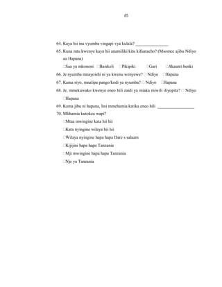 65
64. Kaya hii ina vyumba vingapi vya kulala? _______________
65. Kuna mtu kwenye kaya hii anamiliki kitu kifuatacho? (Msomee ajibu Ndiyo
au Hapana)
Saa ya mkononi Baiskeli Pikipiki Gari Akaunti benki
66. Je nyumba mnayoishi ni ya kwenu wenyewe? Ndiyo Hapana
67. Kama siyo, mnalipa pango/kodi ya nyumba? Ndiyo Hapana
68. Je, mmekuwako kwenye eneo hili zaidi ya miaka miwili iliyopita? Ndiyo
Hapana
69. Kama jibu ni hapana, lini mmehamia katika eneo hili _________________
70. Mlihamia kutokea wapi?
Mtaa mwingine kata hii hii
Kata nyingine wilaya hii hii
Wilaya nyingine hapa hapa Dare s salaam
Kijijini hapa hapa Tanzania
Mji mwingine hapa hapa Tanzania
Nje ya Tanzania
 