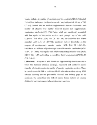 vii
vaccine i.e had a low uptake of vaccination services. A total of 23 (7.8%) out of
295 children had not received routine measles vaccination while 66 out of 295
(23.4%) children had not received supplementary measles vaccination. The
number of children who neither received routine nor supplementary
vaccinations was 9 out of 295 (3%). Factors which were significantly associated
with low uptake of vaccination services were younger age of the child
(Adjusted Odds Ratio (AOR) 2.11 CI 1.10-4.38), low education level of the
caretaker (AOR 3.36 CI 1.17-9.62), caretaker’s lack of knowledge on the
purpose of supplementary measles vaccine (AOR 2.04 CI 1.06-3.93),
caretaker’s lack of knowledge of the age for routine measles vaccination (AOR
4.71 CI 2.47-8.99), residing in a ward where there are high measles cases (AOR
2.29 CI 1.23- 4.27) and residing in a ward less than 2 years duration (AOR 2.24
CI 1.12-4.48).
Conclusions: The uptake of both routine and supplementary measles vaccine is
below the Tanzania estimated coverage. Household and childhood factors
played a role in determining the uptake of measles vaccination services. There
is a need for the DHMT to revisit the Health education sessions during RCH
services covering vaccine preventable diseases and identify gaps to be
addressed. The team should also find out reasons behind mothers not sending
children for vaccination especially supplementary vaccines.
 