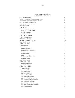 viii
TABLE OF CONTENTS
CERTIFICATION ii
DECLARATION AND COPYRIGHT iii
ACKNOWLEDGEMENTS iv
DEDICATION v
ABSTRACT. vi
TABLE OF CONTENTS vii
LIST OF TABLES x
LIST OF FIGURES xi
ABBREVIATIONS xii
DEFINITION OF TERMS xiii
CHAPTER ONE 1
1. Introduction 1
1.1 Background. 1
1.2 Problem Statement 5
1.3 Rationale 6
1.4 Research Questions 8
1.5 Objectives 9
CHAPTER TWO 10
2. Literature Review 10
CHAPTER THREE 13
3. Methodology 13
3.3 Study Area 13
3.2 Study Design 14
3.3 Study Population 14
3.4 Sample Size Calculation 14
3.5 Sampling Strategy 15
3.6 Data Collection Methods 17
3.7 Data analysis 19
 
