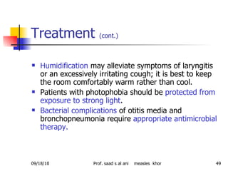 Treatment  (cont.)   Humidification  may alleviate symptoms of laryngitis or an excessively irritating cough; it is best to keep the room comfortably warm rather than cool.  Patients with photophobia should be  protected from exposure to strong light .  Bacterial complications  of otitis media and bronchopneumonia require  appropriate antimicrobial therapy.  