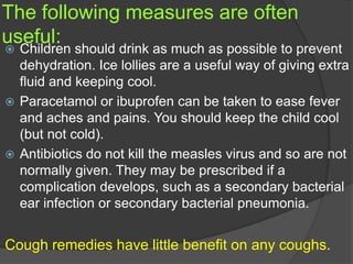 The following measures are often
useful:
 Children should drink as much as possible to prevent
dehydration. Ice lollies are a useful way of giving extra
fluid and keeping cool.
 Paracetamol or ibuprofen can be taken to ease fever
and aches and pains. You should keep the child cool
(but not cold).
 Antibiotics do not kill the measles virus and so are not
normally given. They may be prescribed if a
complication develops, such as a secondary bacterial
ear infection or secondary bacterial pneumonia.
Cough remedies have little benefit on any coughs.
 