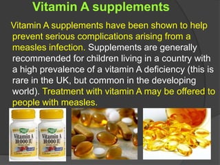 Vitamin A supplements
Vitamin A supplements have been shown to help
prevent serious complications arising from a
measles infection. Supplements are generally
recommended for children living in a country with
a high prevalence of a vitamin A deficiency (this is
rare in the UK, but common in the developing
world). Treatment with vitamin A may be offered to
people with measles.
 
