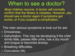When to see a doctor?
Most children recover. A doctor will normally
confirm that the illness is measles. However, you
should see a doctor again if symptoms get
worse, or if you suspect a complication.
The main serious symptoms to look out for are:
 Drowsiness.
 Dehydration. This may be developing if the child
drinks little, passes little urine, has a dry mouth
and tongue or becomes drowsy.
 Breathing difficulties.
 Convulsion (fit).
 