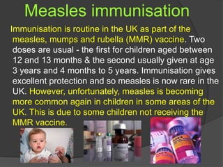 Measles immunisation
Immunisation is routine in the UK as part of the
measles, mumps and rubella (MMR) vaccine. Two
doses are usual - the first for children aged between
12 and 13 months & the second usually given at age
3 years and 4 months to 5 years. Immunisation gives
excellent protection and so measles is now rare in the
UK. However, unfortunately, measles is becoming
more common again in children in some areas of the
UK. This is due to some children not receiving the
MMR vaccine.
 