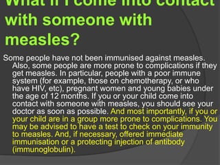 What if I come into contact
with someone with
measles?
Some people have not been immunised against measles.
Also, some people are more prone to complications if they
get measles. In particular, people with a poor immune
system (for example, those on chemotherapy, or who
have HIV, etc), pregnant women and young babies under
the age of 12 months. If you or your child come into
contact with someone with measles, you should see your
doctor as soon as possible. And most importantly, if you or
your child are in a group more prone to complications. You
may be advised to have a test to check on your immunity
to measles. And, if necessary, offered immediate
immunisation or a protecting injection of antibody
(immunoglobulin).
 