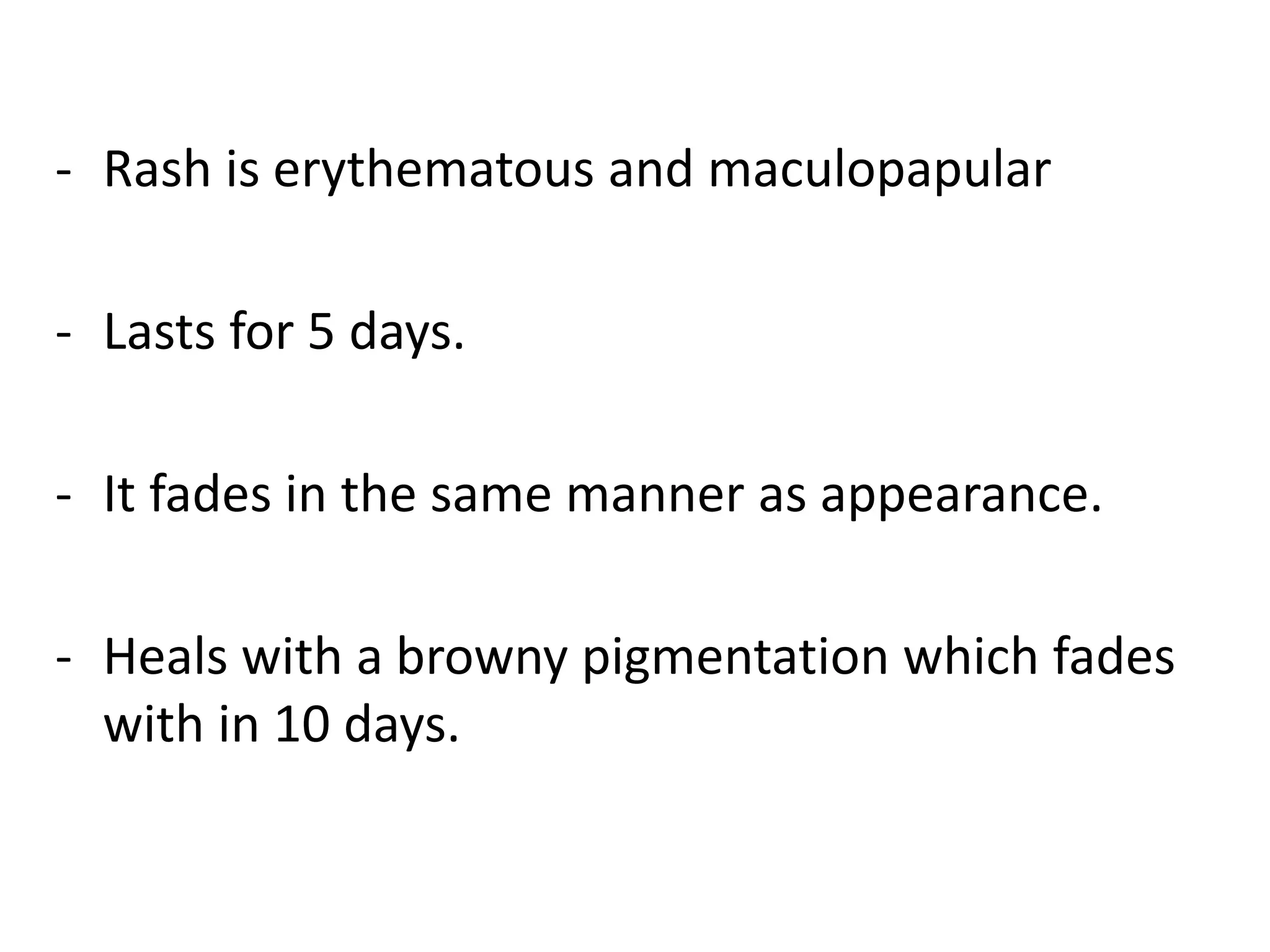 - Rash is erythematous and maculopapular
- Lasts for 5 days.
- It fades in the same manner as appearance.
- Heals with a browny pigmentation which fades
with in 10 days.
 