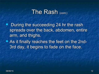 08/06/1508/06/15 1212
The RashThe Rash (cont.)(cont.)
 During the succeeding 24 hr the rashDuring the succeeding 24 hr the rash
spreads over the back, abdomen, entirespreads over the back, abdomen, entire
arm, and thighs.arm, and thighs.
 As it finally reaches the feet on the 2nd-As it finally reaches the feet on the 2nd-
3rd day, it begins to fade on the face.3rd day, it begins to fade on the face.
 