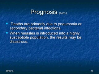08/06/1508/06/15 1616
PrognosisPrognosis (cont.)(cont.)
 Deaths are primarily due to pneumonia orDeaths are primarily due to pneumonia or
secondary bacterial infections.secondary bacterial infections.
 When measles is introduced into a highlyWhen measles is introduced into a highly
susceptible population, the results may besusceptible population, the results may be
disastrous.disastrous.
 