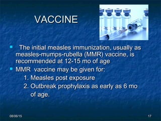 08/06/1508/06/15 1717
VACCINEVACCINE
 The initial measles immunization, usually asThe initial measles immunization, usually as
measles-mumps-rubella (MMR) vaccine, ismeasles-mumps-rubella (MMR) vaccine, is
recommended at 12-15 mo of agerecommended at 12-15 mo of age
 MMR vaccine may be given for:MMR vaccine may be given for:
1. Measles post exposure1. Measles post exposure
2. Outbreak prophylaxis as early as 6 mo2. Outbreak prophylaxis as early as 6 mo
of age.of age.
 