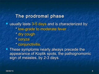 08/06/1508/06/15 88
The prodromal phaseThe prodromal phase
 usually lastsusually lasts 3-5 days3-5 days and is characterized by:and is characterized by:
** low-grade to moderate feverlow-grade to moderate fever
** dry coughdry cough
** coryzacoryza
** conjunctivitisconjunctivitis..
 These symptoms nearly always precede theThese symptoms nearly always precede the
appearance of Koplik spots, the pathognomonicappearance of Koplik spots, the pathognomonic
sign of measles, by 2-3 days.sign of measles, by 2-3 days.
 