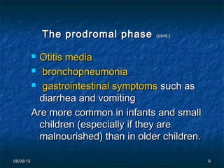 08/06/1508/06/15 99
The prodromal phaseThe prodromal phase (cont.)(cont.)
 Otitis mediaOtitis media
 bronchopneumoniabronchopneumonia
 gastrointestinal symptomsgastrointestinal symptoms such assuch as
diarrhea and vomitingdiarrhea and vomiting
Are more common in infants and smallAre more common in infants and small
children (especially if they arechildren (especially if they are
malnourished) than in older children.malnourished) than in older children.
 