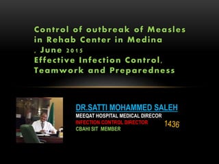DR.SATTI MOHAMMED SALEH
MEEQAT HOSPITAL MEDICAL DIRECOR
INFECTION CONTROL DIRECTOR
CBAHI SIT MEMBER
Control of outbreak of Measles
in Rehab Center in Medina
, June 2015
Effective Infection Control,
Teamwork and Preparedness
 