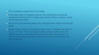  The incubation ranges from 10-12 days.
 In the later part of incubation period, the child shows prodromal
symptoms which last for 2-4 days and consist of fever, malaise, coryza
and tracheobronchitis.
 At the end of prodromal phase, the child gets fever which may be high
grade.
 Koplik’s spots, which are pathognomonic sign of measles, are seen on
day 2-3 of fever. These are greyish white or bluish white dots with
reddish areola occasionally they are hemorrhagic. Mostly seen on
buccal mucosa opposite lower molars but may be seen all over the
buccal mucosa.
 