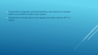  Conjunctival congestion and photophobia is also classical of measles,
which occurs before Koplik’s spots appear.
 Temperature rise abruptly as rash appears and often reaches 40°C or
higher.
 