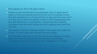  Rash appears on 4th to 6th days of fever.
 It starts as faint erythematous maculopapular rash on upper lateral
aspect of neck and typically behind the ears and increasingly involve
face then spreading on to trunks and then to legs and arms over next 3
to 4 days. By the time rash appears on feet it starts disappearing from
face and fades down in same pattern. Temperature also suddenly
normalizes once rash starts fading and child suddenly looks well from
sick look.
 The severity of disease is directly related to the extent and confluence
of rash. In severe cases rash may become hemorrhagic.
 The rash fades in the next 3 to 4 days. As the rash disappears it leaves
behind the brawny desquamation and brownish discoloration
characteristic of post-measles state which disappears in 7-10 days.
 