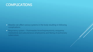 COMPLICATIONS
 Measles can affect various systems in the body resulting in following
complications.
 Respiratory system – Postmeasles bronchopneumonia, empyema,
mediastinal and subcutaneous emphysema and flaring of pulmonary
tuberculosis.
 