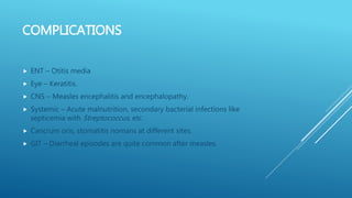 COMPLICATIONS
 ENT – Otitis media
 Eye – Keratitis.
 CNS – Measles encephalitis and encephalopathy.
 Systemic – Acute malnutrition, secondary bacterial infections like
septicemia with Streptococcus, etc.
 Cancrum oris, stomatitis nomans at different sites.
 GIT – Diarrheal episodes are quite common after measles.
 